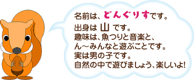 名前は、どんぐりすです。出身は 山 です。趣味は、魚つりと音楽と、ん～みんなと遊ぶことです。実は男の子です。自然の中で遊びましょう、楽しいよ！