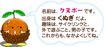 名前は、クヌボーです。出身は くぬぎ だよ。趣味は、サイクリングと、外で遊ぶこと。男の子です。これからも、なかよくしてね。